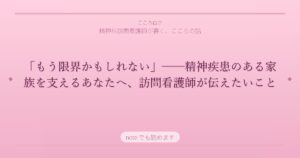 「もう限界かもしれない」──精神疾患のある家族を支えるあなたへ、訪問看護師が伝えたいこと